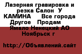 Лазерная гравировка и резка Салон “У КАМИНА“  - Все города Другое » Продам   . Ямало-Ненецкий АО,Ноябрьск г.